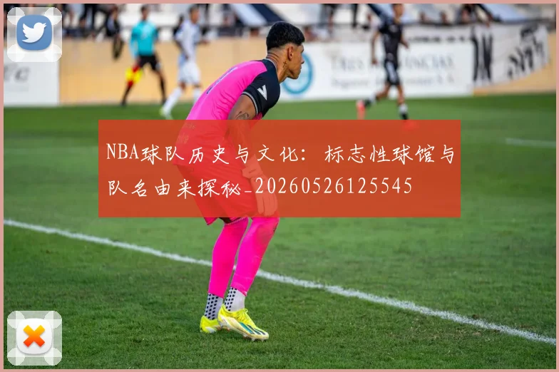 NBA球队历史与文化：标志性球馆与队名由来探秘_20260526125545