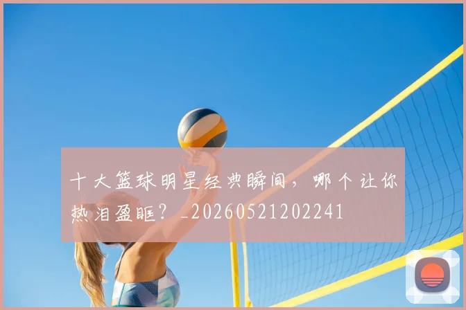 十大篮球明星经典瞬间,哪个让你热泪盈眶?_20260521202241
