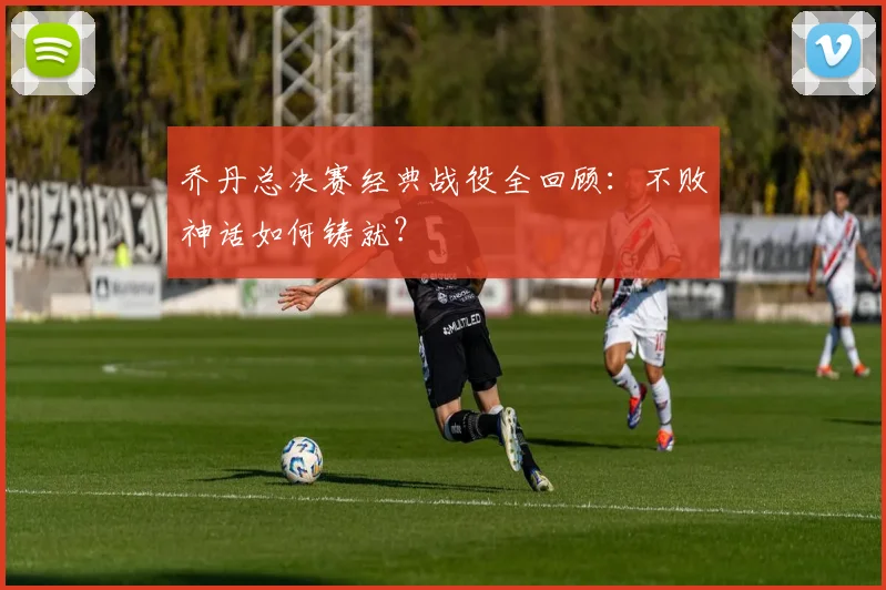 乔丹总决赛经典战役全回顾：不败神话如何铸就？
