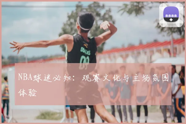 NBA球迷必知:观赛文化与主场氛围体验