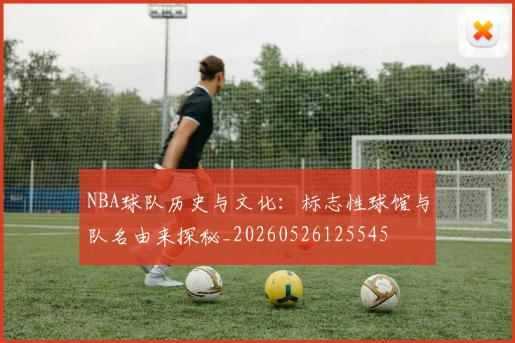 NBA球队历史与文化：标志性球馆与队名由来探秘_20260526125545
