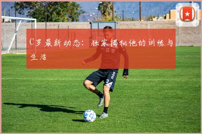 C罗最新动态:独家揭秘他的训练与生活