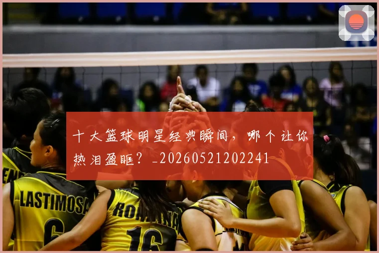 十大篮球明星经典瞬间,哪个让你热泪盈眶?_20260521202241